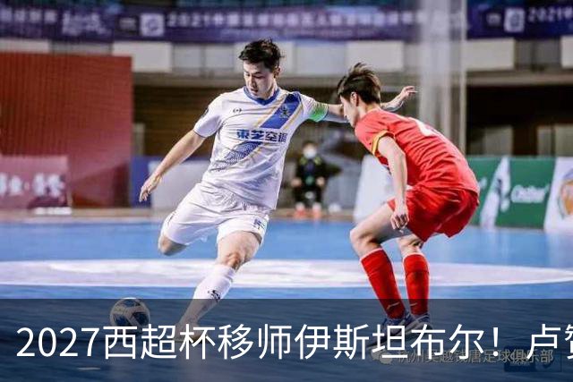 2027西超杯移师伊斯坦布尔！卢赞：西超杯潜在受众超过一亿人
